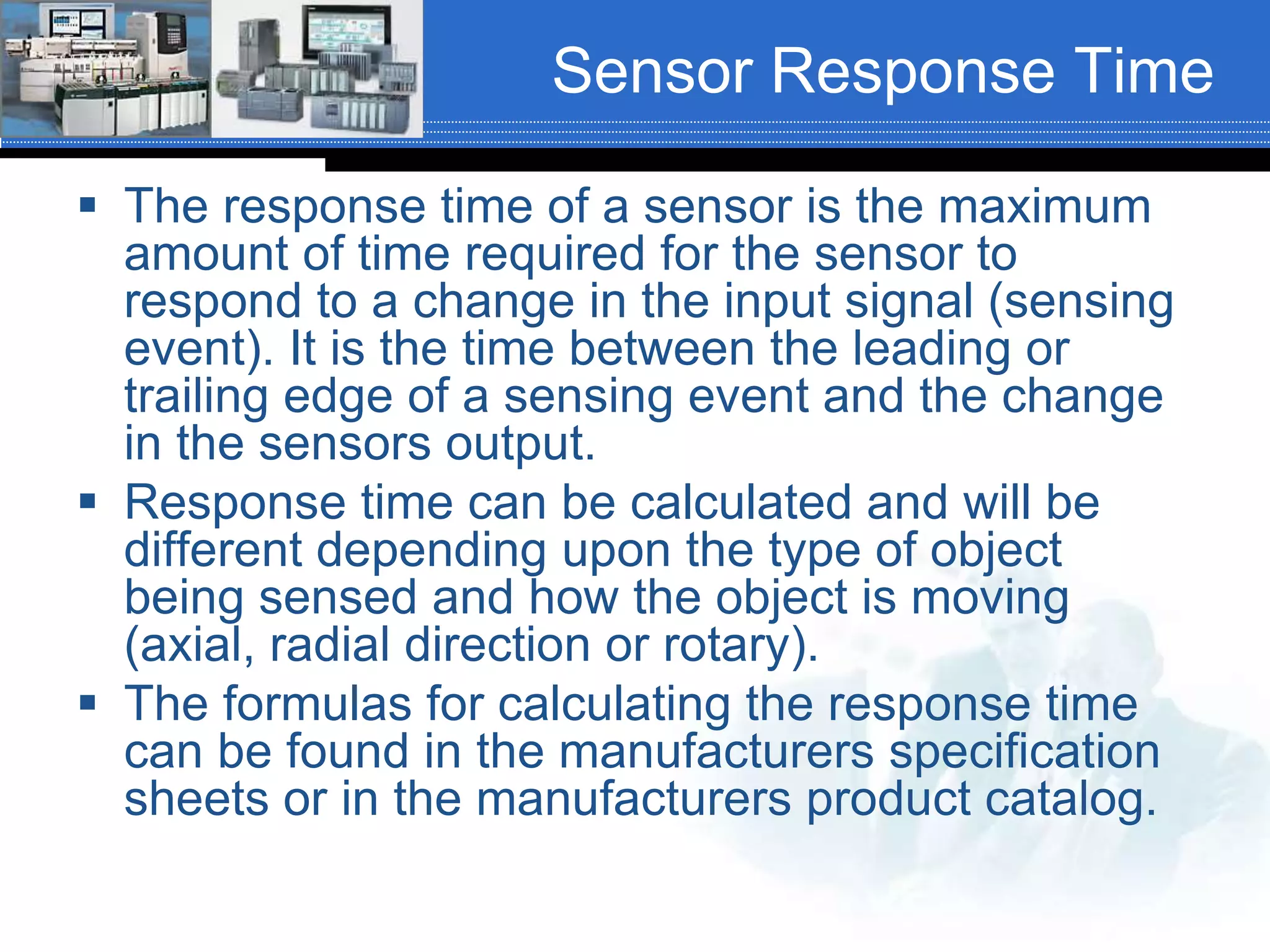 Sensor Response Time
 The response time of a sensor is the maximum
amount of time required for the sensor to
respond to a change in the input signal (sensing
event). It is the time between the leading or
trailing edge of a sensing event and the change
in the sensors output.
 Response time can be calculated and will be
different depending upon the type of object
being sensed and how the object is moving
(axial, radial direction or rotary).
 The formulas for calculating the response time
can be found in the manufacturers specification
sheets or in the manufacturers product catalog.
 