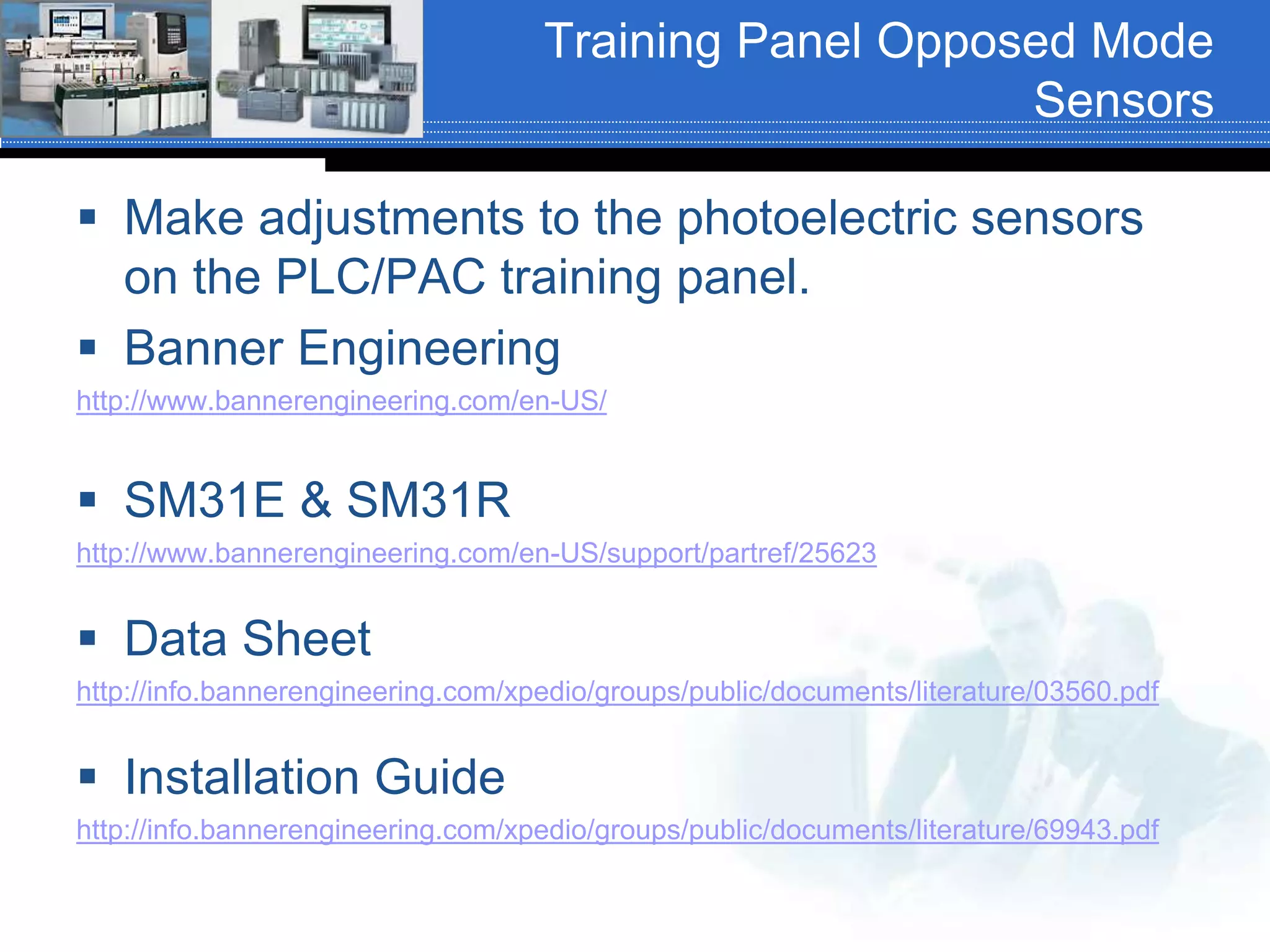 Training Panel Opposed Mode
Sensors
 Make adjustments to the photoelectric sensors
on the PLC/PAC training panel.
 Banner Engineering
http://www.bannerengineering.com/en-US/
 SM31E & SM31R
http://www.bannerengineering.com/en-US/support/partref/25623
 Data Sheet
http://info.bannerengineering.com/xpedio/groups/public/documents/literature/03560.pdf
 Installation Guide
http://info.bannerengineering.com/xpedio/groups/public/documents/literature/69943.pdf
 