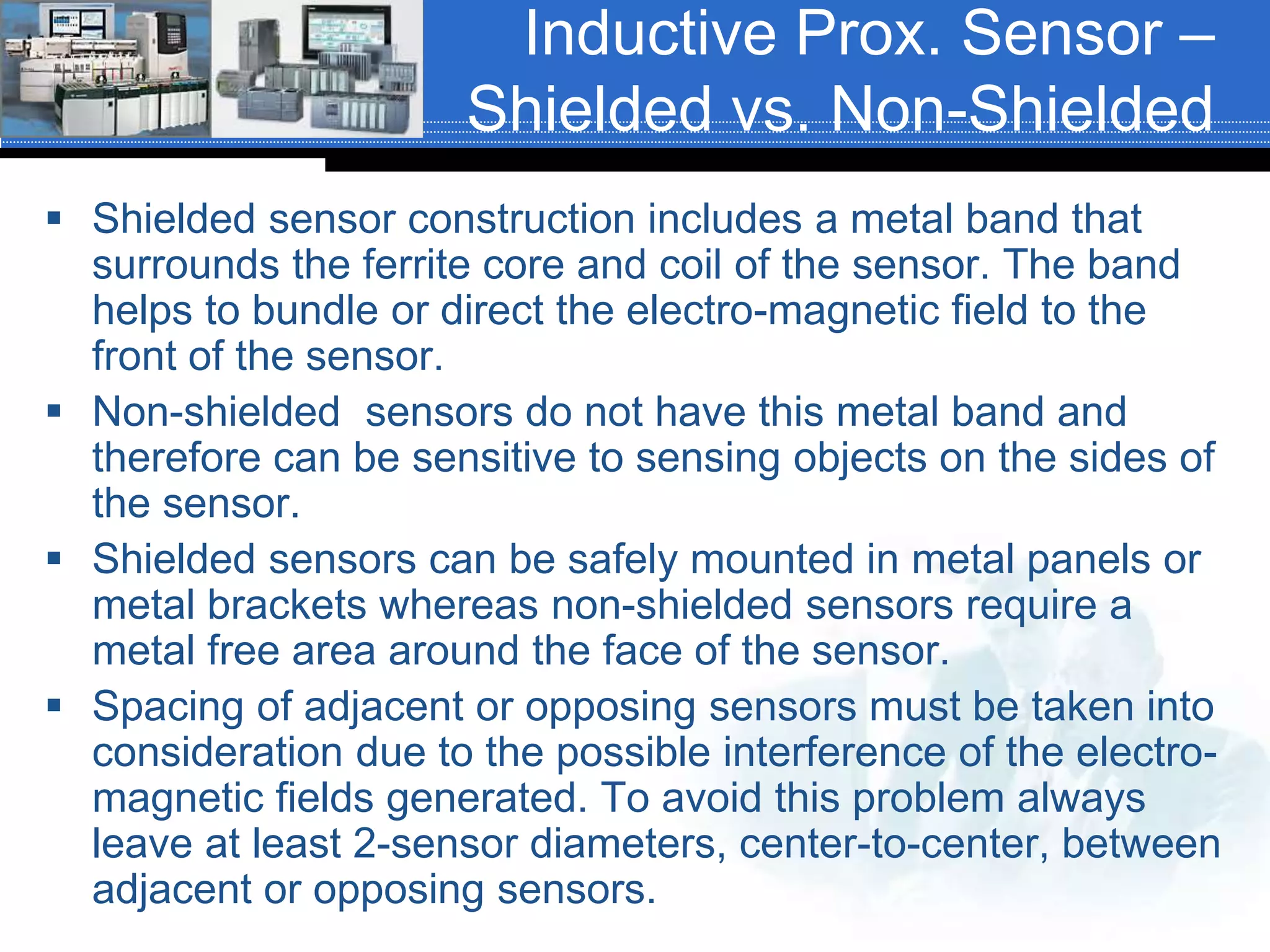 Inductive Prox. Sensor –
Shielded vs. Non-Shielded
 Shielded sensor construction includes a metal band that
surrounds the ferrite core and coil of the sensor. The band
helps to bundle or direct the electro-magnetic field to the
front of the sensor.
 Non-shielded sensors do not have this metal band and
therefore can be sensitive to sensing objects on the sides of
the sensor.
 Shielded sensors can be safely mounted in metal panels or
metal brackets whereas non-shielded sensors require a
metal free area around the face of the sensor.
 Spacing of adjacent or opposing sensors must be taken into
consideration due to the possible interference of the electro-
magnetic fields generated. To avoid this problem always
leave at least 2-sensor diameters, center-to-center, between
adjacent or opposing sensors.
 
