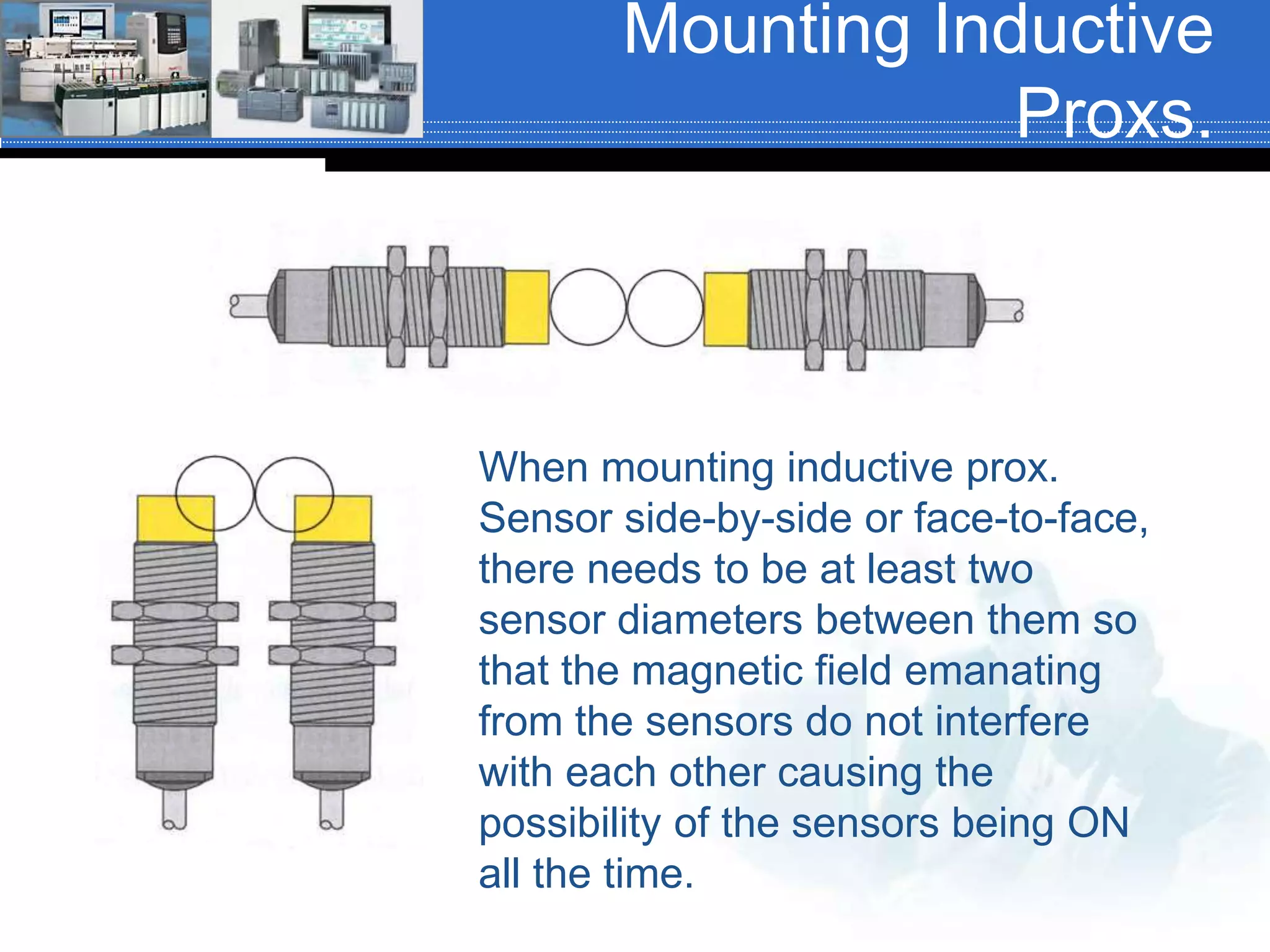 Mounting Inductive
Proxs.
When mounting inductive prox.
Sensor side-by-side or face-to-face,
there needs to be at least two
sensor diameters between them so
that the magnetic field emanating
from the sensors do not interfere
with each other causing the
possibility of the sensors being ON
all the time.
 