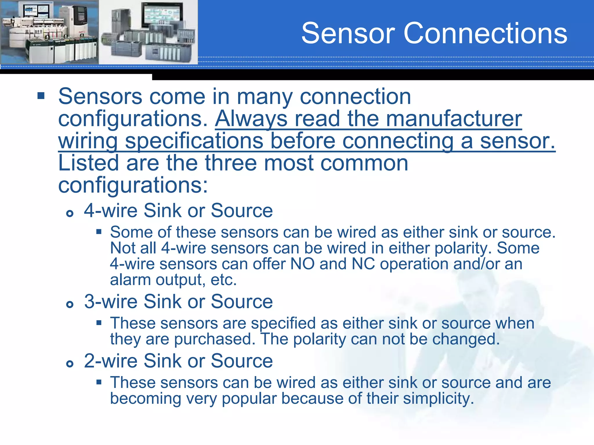Sensor Connections
 Sensors come in many connection
configurations. Always read the manufacturer
wiring specifications before connecting a sensor.
Listed are the three most common
configurations:
 4-wire Sink or Source
 Some of these sensors can be wired as either sink or source.
Not all 4-wire sensors can be wired in either polarity. Some
4-wire sensors can offer NO and NC operation and/or an
alarm output, etc.
 3-wire Sink or Source
 These sensors are specified as either sink or source when
they are purchased. The polarity can not be changed.
 2-wire Sink or Source
 These sensors can be wired as either sink or source and are
becoming very popular because of their simplicity.
 