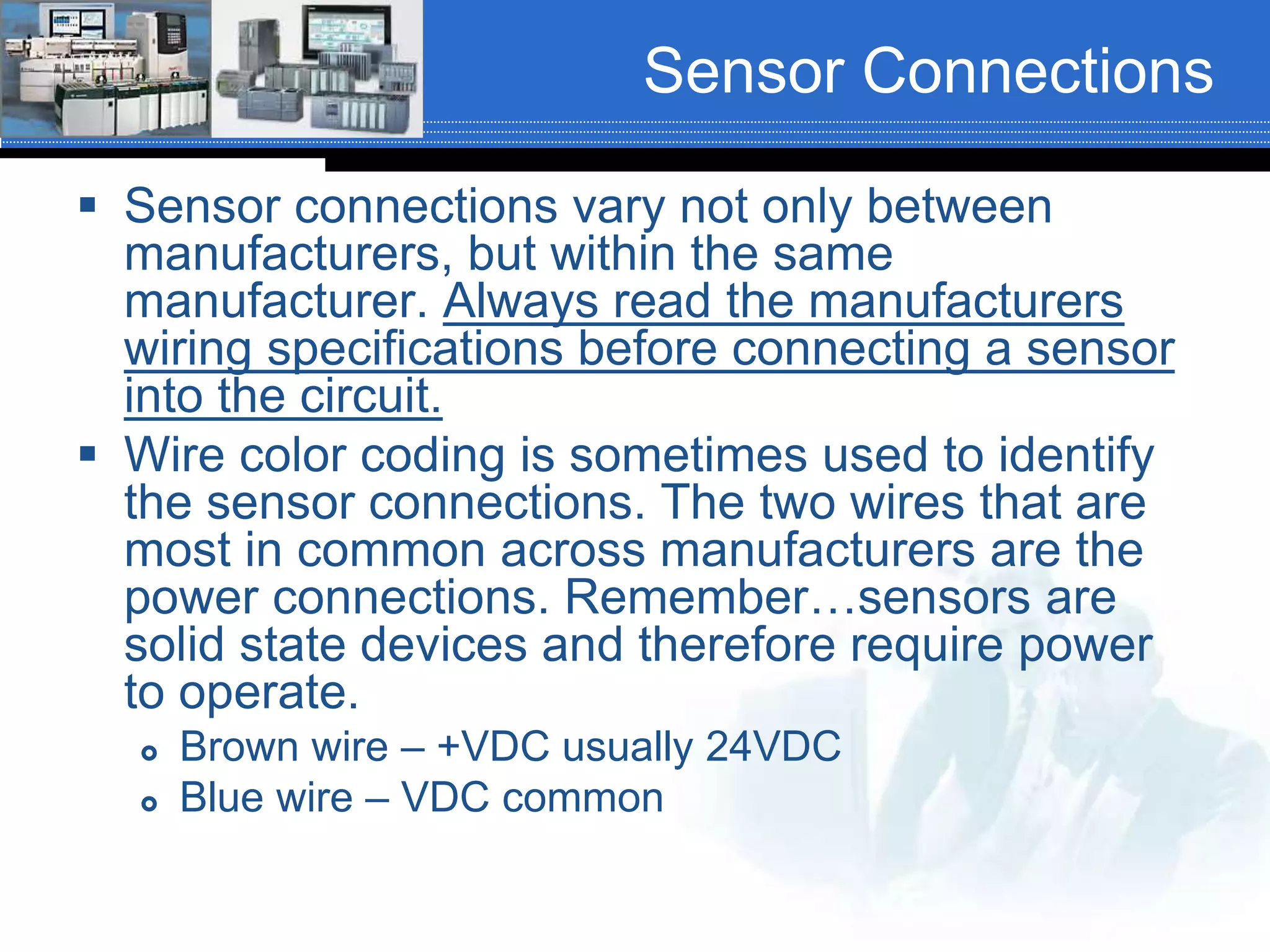 Sensor Connections
 Sensor connections vary not only between
manufacturers, but within the same
manufacturer. Always read the manufacturers
wiring specifications before connecting a sensor
into the circuit.
 Wire color coding is sometimes used to identify
the sensor connections. The two wires that are
most in common across manufacturers are the
power connections. Remember…sensors are
solid state devices and therefore require power
to operate.
 Brown wire – +VDC usually 24VDC
 Blue wire – VDC common
 