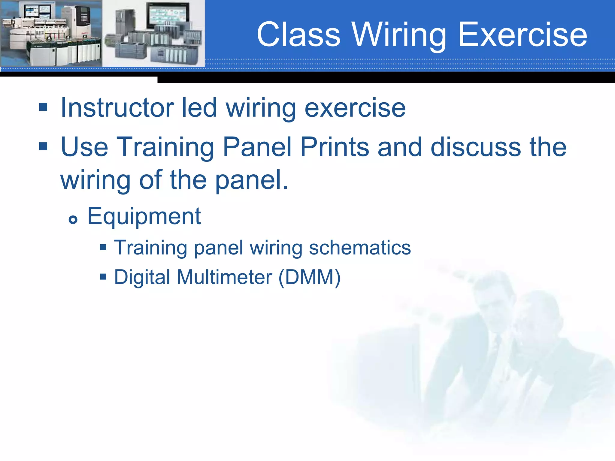 Class Wiring Exercise
 Instructor led wiring exercise
 Use Training Panel Prints and discuss the
wiring of the panel.
 Equipment
 Training panel wiring schematics
 Digital Multimeter (DMM)
 