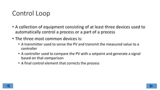 Control Loop
• A collection of equipment consisting of at least three devices used to
automatically control a process or a part of a process
• The three most common devices is:
• A transmitter used to sense the PV and transmit the measured value to a
controller
• A controller used to compare the PV with a setpoint and generate a signal
based on that comparison
• A final control element that corrects the process
 