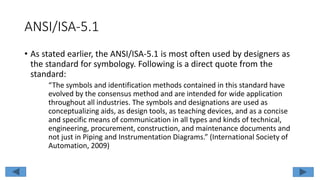 ANSI/ISA-5.1
• As stated earlier, the ANSI/ISA-5.1 is most often used by designers as
the standard for symbology. Following is a direct quote from the
standard:
“The symbols and identification methods contained in this standard have
evolved by the consensus method and are intended for wide application
throughout all industries. The symbols and designations are used as
conceptualizing aids, as design tools, as teaching devices, and as a concise
and specific means of communication in all types and kinds of technical,
engineering, procurement, construction, and maintenance documents and
not just in Piping and Instrumentation Diagrams.” (International Society of
Automation, 2009)
 
