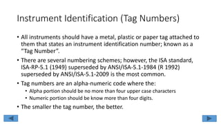 Instrument Identification (Tag Numbers)
• All instruments should have a metal, plastic or paper tag attached to
them that states an instrument identification number; known as a
“Tag Number”.
• There are several numbering schemes; however, the ISA standard,
ISA-RP-5.1 (1949) superseded by ANSI/ISA-5.1-1984 (R 1992)
superseded by ANSI/ISA-5.1-2009 is the most common.
• Tag numbers are an alpha-numeric code where the:
• Alpha portion should be no more than four upper case characters
• Numeric portion should be know more than four digits.
• The smaller the tag number, the better.
 