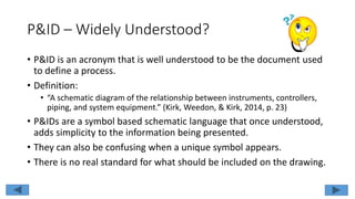 P&ID – Widely Understood?
• P&ID is an acronym that is well understood to be the document used
to define a process.
• Definition:
• “A schematic diagram of the relationship between instruments, controllers,
piping, and system equipment.” (Kirk, Weedon, & Kirk, 2014, p. 23)
• P&IDs are a symbol based schematic language that once understood,
adds simplicity to the information being presented.
• They can also be confusing when a unique symbol appears.
• There is no real standard for what should be included on the drawing.
 