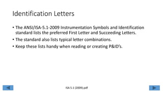 Identification Letters
• The ANSI/ISA-5.1-2009 Instrumentation Symbols and Identification
standard lists the preferred First Letter and Succeeding Letters.
• The standard also lists typical letter combinations.
• Keep these lists handy when reading or creating P&ID’s.
ISA 5.1 (2009).pdf
 