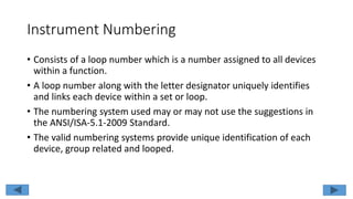 Instrument Numbering
• Consists of a loop number which is a number assigned to all devices
within a function.
• A loop number along with the letter designator uniquely identifies
and links each device within a set or loop.
• The numbering system used may or may not use the suggestions in
the ANSI/ISA-5.1-2009 Standard.
• The valid numbering systems provide unique identification of each
device, group related and looped.
 