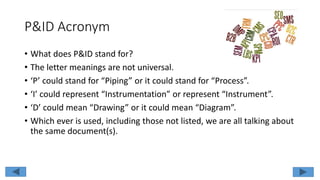 P&ID Acronym
• What does P&ID stand for?
• The letter meanings are not universal.
• ‘P’ could stand for “Piping” or it could stand for “Process”.
• ‘I’ could represent “Instrumentation” or represent “Instrument”.
• ‘D’ could mean “Drawing” or it could mean “Diagram”.
• Which ever is used, including those not listed, we are all talking about
the same document(s).
 
