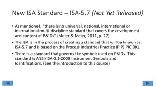 New ISA Standard – ISA-5.7 (Not Yet Released)
• As mentioned, “there is no universal, national, international or
international multi-discipline standard that covers the development
and content of P&IDs” (Meier & Meier, 2011, p. 27)
• The ISA is in the process of creating a standard that will be known as:
ISA-5.7 and is based on the Process Industries Practice (PIP) PIC 001.
• There is a standard that governs the symbols used on P&IDs. This
standard is ANSI/ISA-5.1-2009 Instrument Symbols and
Identifications. (See the introduction to this course)
 
