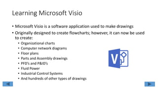 Learning Microsoft Visio
• Microsoft Visio is a software application used to make drawings
• Originally designed to create flowcharts; however, it can now be used
to create:
• Organizational charts
• Computer network diagrams
• Floor plans
• Parts and Assembly drawings
• PFD’s and P&ID’s
• Fluid Power
• Industrial Control Systems
• And hundreds of other types of drawings
 