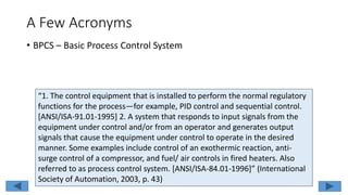 A Few Acronyms
• BPCS – Basic Process Control System
“1. The control equipment that is installed to perform the normal regulatory
functions for the process—for example, PID control and sequential control.
[ANSI/ISA-91.01-1995] 2. A system that responds to input signals from the
equipment under control and/or from an operator and generates output
signals that cause the equipment under control to operate in the desired
manner. Some examples include control of an exothermic reaction, anti-
surge control of a compressor, and fuel/ air controls in fired heaters. Also
referred to as process control system. [ANSI/ISA-84.01-1996]” (International
Society of Automation, 2003, p. 43)
 