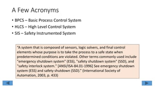 A Few Acronyms
• BPCS – Basic Process Control System
• HLCS – High Level Control System
• SIS – Safety Instrumented System
“A system that is composed of sensors, logic solvers, and final control
elements whose purpose is to take the process to a safe state when
predetermined conditions are violated. Other terms commonly used include
"emergency shutdown system" (ESS), "safety shutdown system" (SSD), and
"safety interlock system." [ANSI/ISA-84.01-1996] See emergency shutdown
system (ESS) and safety shutdown (SSD).” (International Society of
Automation, 2003, p. 433)
 