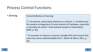 Process Control Functions
• Sensing Formal Definition of Sensing
“1. To examine, particularly relative to a criterion. 2. To determine
the present arrangement of some element of hardware, especially
a manually set switch.” (International Society of Automation,
2003, p. 43)
“ To ascertain or measure a process variable (PV) and convert that
value into some understandable form.” (Meier & Meier, 2011, p.
32)
 