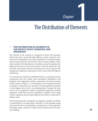 1.1. THE DISTRIBUTION OF ELEMENTS IN
THE EARTH’S CRUST, SEAWATER, AND
ORGANISMS
The material in the universe is composed of about 100 elements,
which have been created through different nuclear reactions since
the time of the Big Bang. The cosmic distribution of elements hence
reﬂects these processes, and also the relative nuclear stability of dif-
ferent nuclides. The distribution of elements on Earth is signiﬁcantly
different from that in the overall universe. This fact reﬂects the way
the Earth was formed, and the constraints due to its size. Against this
background, organisms originated on Earth, and evolved through its
long history.
It is convenient to regard the established Earth as consisting of several
components: the core, mantle, crust, atmosphere, hydrosphere, and
biosphere. The magnitudes of these components are shown in terms
of their masses in Figure 1.1. The biosphere is tiny compared with the
nonorganic components. The quantity of living organisms presented
in this diagram may well be an underestimation, because the deep
ocean is now recognized to harbor a signiﬁcant proportion of living
organisms, which have not been evaluated. In addition, the ecology
of these organisms may be quite different from those on land and in
shallow water.
From a thermodynamic standpoint, an organism, whether unicellular
or multicellular, is an open system. Therefore, it will exchange energy
and material with its surroundings. An implication is that organisms
will ingest, utilize, and hence contain all the elements present in their
surroundings. 37
The Distribution of Elements
1Chapter
ch001-p088756.indd 37ch001-p088756.indd 37 4/29/2008 1:46:39 PM4/29/2008 1:46:39 PM
 