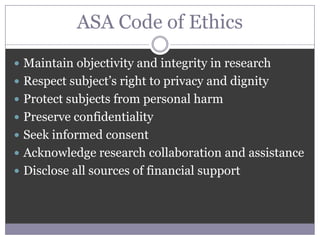 ASA Code of Ethics
 Maintain objectivity and integrity in research
 Respect subject’s right to privacy and dignity
 Protect subjects from personal harm
 Preserve confidentiality
 Seek informed consent
 Acknowledge research collaboration and assistance
 Disclose all sources of financial support
 