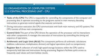 10
2.2 ORGANIZATION OF COMPUTER SYSTEMS
2.2.2 CENTRAL PROCESSING UNIT - CPU
 Tasks of the CPU:The CPU is responsible for controlling the components of the computer and
processing data. It operates according to the programs stored in main memory, decoding
instructions to generate control signals that execute commands.
 During instruction execution, the CPU communicates with both main memory and I/O systems.The
CPU consists of three main components:
1. Control Unit:This part of the CPU directs the operation of the processor and its interactions
with other components. It manages the execution of instructions by controlling the timing and
sequence of operations.
2. Arithmetic and Logic Unit (ALU):This component performs all arithmetic calculations
(addition, subtraction, multiplication, division) and logical operations (such as comparisons).
3. Register Set:A collection of small, high-speed storage locations within the CPU used to
temporarily hold data and instructions during processing. Registers facilitate quick access to
frequently used values and intermediate results.
 
