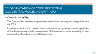 10
2.2 ORGANIZATION OF COMPUTER SYSTEMS
2.2.2 CENTRAL PROCESSING UNIT - CPU
 Control Unit (CU):
• The Control Unit receives program instructions from memory and brings them into
the CPU.
• Its primary function is to decode these instructions and generate control signals that
direct the operation of other components of the computer, either according to user
commands or based on pre-installed programs.
 