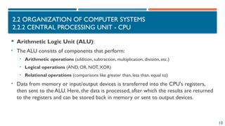10
2.2 ORGANIZATION OF COMPUTER SYSTEMS
2.2.2 CENTRAL PROCESSING UNIT - CPU
 Arithmetic Logic Unit (ALU):
• The ALU consists of components that perform:
• Arithmetic operations (addition, subtraction, multiplication, division, etc.)
• Logical operations (AND, OR, NOT, XOR)
• Relational operations (comparisons like greater than, less than, equal to)
• Data from memory or input/output devices is transferred into the CPU's registers,
then sent to the ALU. Here, the data is processed, after which the results are returned
to the registers and can be stored back in memory or sent to output devices.
 