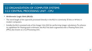 10
2.2 ORGANIZATION OF COMPUTER SYSTEMS
2.2.2 CENTRAL PROCESSING UNIT - CPU
 Arithmetic Logic Unit (ALU):
• The word length of the operands processed directly in the ALU is commonly 32 bits or 64 bits in
modern computers.
• Initially, the ALU consisted only of the Integer Unit (IU) for performing integer calculations.To enhance
its capabilities for floating-point arithmetic, the ALU has been augmented with a Floating Point Unit
(FPU), also known as a Co-Processing Unit.
 