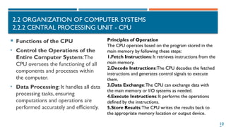 10
2.2 ORGANIZATION OF COMPUTER SYSTEMS
2.2.2 CENTRAL PROCESSING UNIT - CPU
 Functions of the CPU
• Control the Operations of the
Entire Computer System:The
CPU oversees the functioning of all
components and processes within
the computer.
• Data Processing: It handles all data
processing tasks, ensuring
computations and operations are
performed accurately and efficiently.
Principles of Operation
The CPU operates based on the program stored in the
main memory by following these steps:
1.Fetch Instructions: It retrieves instructions from the
main memory.
2.Decode Instructions:The CPU decodes the fetched
instructions and generates control signals to execute
them.
3.Data Exchange:The CPU can exchange data with
the main memory or I/O systems as needed.
4.Execute Instructions: It performs the operations
defined by the instructions.
5.Store Results:The CPU writes the results back to
the appropriate memory location or output device.
 