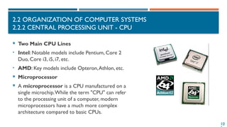 10
2.2 ORGANIZATION OF COMPUTER SYSTEMS
2.2.2 CENTRAL PROCESSING UNIT - CPU
 Two Main CPU Lines
• Intel: Notable models include Pentium, Core 2
Duo, Core i3, i5, i7, etc.
• AMD: Key models include Opteron,Athlon, etc.
 Microprocessor
 A microprocessor is a CPU manufactured on a
single microchip.While the term "CPU" can refer
to the processing unit of a computer, modern
microprocessors have a much more complex
architecture compared to basic CPUs.
 