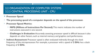10
2.2 ORGANIZATION OF COMPUTER SYSTEMS
2.2.2 CENTRAL PROCESSING UNIT - CPU
 Processor Speed
• The processing speed of a computer depends on the speed of the processor.
• Processor Speed Metrics:
• MIPS (Millions of Instructions Per Second):This metric indicates the number of
instructions executed in one second.
• Challenges in Evaluation:Accurately assessing processor speed is difficult because it also
depends on other factors, such as internal memory and graphics card performance.
• Indirect Assessment: Processor speed is often evaluated indirectly through the clock
frequency of the microprocessor. For example, a processor with a speed of 2 GHz has a clock
frequency of 2 GHz.
 