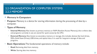 11
2.2 ORGANIZATION OF COMPUTER SYSTEMS
2.2.3 MEMORY
 Memory in Computers
• Purpose: Memory is a device for storing information during the processing of data by a
computer.
• Types of Memory:
• Internal Memory:Also known as primary memory or RAM (Random Access Memory), this is where data
and programs currently in use are stored for quick access by the CPU.
• External Memory:Also known as secondary memory or storage, this includes devices like hard drives,
SSDs (Solid State Drives), USB drives, and optical discs. It is used for long-term storage of data and
programs.
• Basic Operations:The fundamental operations of memory include:
• Read: Retrieving data from memory.
• Write: Storing data into memory.
 