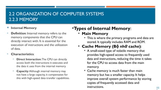 11
2.2 ORGANIZATION OF COMPUTER SYSTEMS
2.2.3 MEMORY
 Internal Memory
• Definition: Internal memory refers to the
memory components that the CPU can
directly interact with. It is essential for the
execution of instructions and the utilization
of data.
• Characteristics:
• Direct Interaction:The CPU can directly
access both the instructions it executes and
the data it uses from the internal memory.
• Capacity:Although internal memory may
not have a large capacity, it compensates for
this with high-speed data transfer capabilities.
•Types of Internal Memory:
• Main Memory
• This is where the primary programs and data are
stored. It typically includes RAM and ROM.
• Cache Memory (B nh cache)
ộ ớ :
• A small-sized type of volatile memory that
provides high-speed access to frequently used
data and instructions, reducing the time it takes
for the CPU to access data from the main
memory.
• Cache memory is much faster than main
memory but has a smaller capacity. It helps
improve overall system performance by storing
copies of frequently accessed data and
instructions.
 