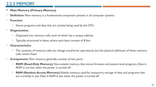11
 Main Memory (Primary Memory)
• Definition: Main memory is a fundamental component present in all computer systems.
• Function:
• Stores programs and data that are actively being used by the CPU.
• Organization:
• Organized into memory cells, each of which has a unique address.
• Typically structured in bytes, where each byte consists of 8 bits.
• Characteristics:
• The contents of memory cells can change (read/write operations), but the physical addresses of these memory
cells remain fixed.
• Components: Main memory generally consists of two parts:
• ROM (Read-Only Memory): Non-volatile memory that stores firmware and system-level programs. Data in
ROM is not lost when the power is turned off.
• RAM (Random Access Memory):Volatile memory used for temporary storage of data and programs that
are currently in use. Data in RAM is lost when the power is turned off.
2.2.3 MEMORY
 