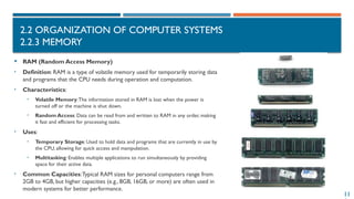 11
2.2 ORGANIZATION OF COMPUTER SYSTEMS
2.2.3 MEMORY
 RAM (Random Access Memory)
• Definition: RAM is a type of volatile memory used for temporarily storing data
and programs that the CPU needs during operation and computation.
• Characteristics:
• Volatile Memory:The information stored in RAM is lost when the power is
turned off or the machine is shut down.
• Random Access: Data can be read from and written to RAM in any order, making
it fast and efficient for processing tasks.
• Uses:
• Temporary Storage: Used to hold data and programs that are currently in use by
the CPU, allowing for quick access and manipulation.
• Multitasking: Enables multiple applications to run simultaneously by providing
space for their active data.
• Common Capacities:Typical RAM sizes for personal computers range from
2GB to 4GB, but higher capacities (e.g., 8GB, 16GB, or more) are often used in
modern systems for better performance.
 