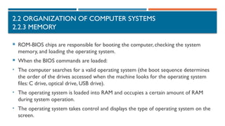 2.2 ORGANIZATION OF COMPUTER SYSTEMS
2.2.3 MEMORY
 ROM-BIOS chips are responsible for booting the computer, checking the system
memory, and loading the operating system.
 When the BIOS commands are loaded:
• The computer searches for a valid operating system (the boot sequence determines
the order of the drives accessed when the machine looks for the operating system
files: C drive, optical drive, USB drive).
• The operating system is loaded into RAM and occupies a certain amount of RAM
during system operation.
• The operating system takes control and displays the type of operating system on the
screen.
 