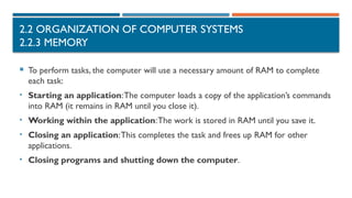 2.2 ORGANIZATION OF COMPUTER SYSTEMS
2.2.3 MEMORY
 To perform tasks, the computer will use a necessary amount of RAM to complete
each task:
• Starting an application:The computer loads a copy of the application’s commands
into RAM (it remains in RAM until you close it).
• Working within the application:The work is stored in RAM until you save it.
• Closing an application:This completes the task and frees up RAM for other
applications.
• Closing programs and shutting down the computer.
 