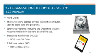 2.2 ORGANIZATION OF COMPUTER SYSTEMS
2.2.3 MEMORY
 Hard Disks:
• They are central storage devices inside the computer,
used to store data and programs.
• Software programs (including the Operating System)
must be installed on the hard disk before use.
• Traditional hard drives (HDD):
• HDD: Hard Disk Drives
• Solid-state drives (SSD):
• SSD: Solid State Drives
 