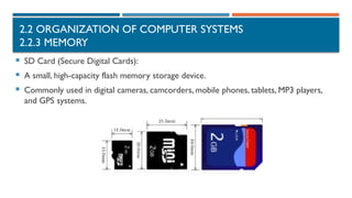 2.2 ORGANIZATION OF COMPUTER SYSTEMS
2.2.3 MEMORY
 SD Card (Secure Digital Cards):
 A small, high-capacity flash memory storage device.
 Commonly used in digital cameras, camcorders, mobile phones, tablets, MP3 players,
and GPS systems.
 