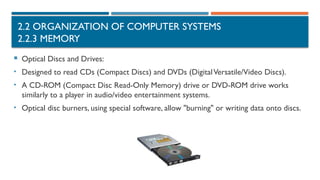 2.2 ORGANIZATION OF COMPUTER SYSTEMS
2.2.3 MEMORY
 Optical Discs and Drives:
• Designed to read CDs (Compact Discs) and DVDs (DigitalVersatile/Video Discs).
• A CD-ROM (Compact Disc Read-Only Memory) drive or DVD-ROM drive works
similarly to a player in audio/video entertainment systems.
• Optical disc burners, using special software, allow "burning" or writing data onto discs.
 