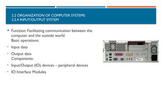 2.2 ORGANIZATION OF COMPUTER SYSTEMS
2.2.4 INPUT/OUTPUT SYSTEM
 Function: Facilitating communication between the
computer and the outside world
Basic operations:
• Input data
• Output data
Components:
• Input/Output (IO) devices – peripheral devices
• IO Interface Modules
 