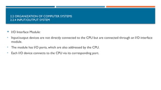 2.2 ORGANIZATION OF COMPUTER SYSTEMS
2.2.4 INPUT/OUTPUT SYSTEM
 I/O Interface Module:
• Input/output devices are not directly connected to the CPU but are connected through an I/O interface
module.
• The module has I/O ports, which are also addressed by the CPU.
• Each I/O device connects to the CPU via its corresponding port.
 
