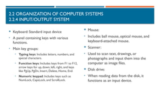 2.2 ORGANIZATION OF COMPUTER SYSTEMS
2.2.4 INPUT/OUTPUT SYSTEM
 Keyboard: Standard input device
• A panel containing keys with various
functions.
• Main key groups:
• Typing keys: Includes letters, numbers, and
special characters.
• Function keys: Includes keys from F1 to F12,
arrow keys for up, down, left, right, and keys
like PgUp, PgDn, Insert, Delete, Home, End.
• Numeric keypad: Includes keys such as
NumLock, CapsLock, and ScrollLock.
 Mouse:
• Includes ball mouse, optical mouse, and
keyboard-attached mouse.
 Scanner:
• Used to scan text, drawings, or
photographs and input them into the
computer as image files.
 Disk drive:
• When reading data from the disk, it
functions as an input device.
 