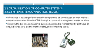 2.2 ORGANIZATION OF COMPUTER SYSTEMS
2.2.5. SYSTEM INTERCONNECTION (BUSES)
Information is exchanged between the components of a computer or even within a
complex component like the CPU through a communication system known as a bus.
In reality, the bus in a computer is quite complex and is represented by pathways on
circuit boards, slots on the motherboard, and connecting cables.
 