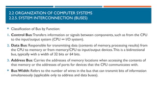 2.2 ORGANIZATION OF COMPUTER SYSTEMS
2.2.5. SYSTEM INTERCONNECTION (BUSES)
 Classification of Bus by Function:
1. Control Bus:Transfers information or signals between components, such as from the CPU
to the input/output system (CPU I/O system).
↔
2. Data Bus: Responsible for transmitting data (contents of memory, processing results) from
the CPU to memory or from memory/CPU to input/output devices.This is a bidirectional
bus, typically with a width of 32 bits or 64 bits.
3. Address Bus: Carries the addresses of memory locations when accessing the contents of
that memory or the addresses of ports for devices that the CPU communicates with.
 BusWidth: Refers to the number of wires in the bus that can transmit bits of information
simultaneously (applicable only to address and data buses).
 