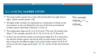 15
2.1.1.4 OCTAL NUMBER SYSTEM
For example:
235.64(8) = ? (10)
235.64(8)
 The octal number system has a radix of 8 and therefore has eight distinct
digits. (Octal number system r=8)
 All higher-order numbers are expressed as a combination of these on the
same pattern as the one followed in the case of the binary and decimal
number systems described in Sections 1.3 and 1.4.
 The independent digits are 0, 1, 2, 3, 4, 5, 6 and 7.The next 10 numbers that
follow ‘7’, for example, would be 10, 11, 12, 13, 14, 15, 16, 17, 20 and 21.
 In fact, if we omit all the numbers containing the digits 8 or 9, or both, from
the decimal number system, we end up with an octal number system.The
place values for the different digits in the octal number system are 80
, 81
, 82
and so on (for the integer part) and 8 1
−
, 8 2
−
, 8 3
−
and so on (for the fractional
part).
 