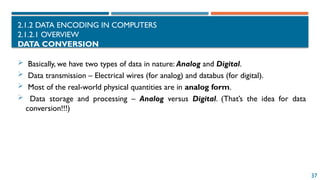 37
2.1.2 DATA ENCODING IN COMPUTERS
2.1.2.1 OVERVIEW
DATA CONVERSION
 Basically, we have two types of data in nature: Analog and Digital.
 Data transmission – Electrical wires (for analog) and databus (for digital).
 Most of the real-world physical quantities are in analog form.
 Data storage and processing – Analog versus Digital. (That’s the idea for data
conversion!!!)
 