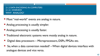 40
2.1.2 DATA ENCODING IN COMPUTERS
2.1.2.1 OVERVIEW
WHY ANALOG?
 Most “real-world” events are analog in nature.
 Analog processing is usually simpler.
 Analog processing is usually faster.
 Traditional electronic systems were mostly analog in nature.
 Digital data processors – Microprocessors, DSPs, FPGAs etc.
 So, when a data conversion needed? –When digital devices interface with
analogue devices and vice versa.
 