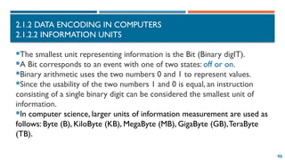 46
2.1.2 DATA ENCODING IN COMPUTERS
2.1.2.2 INFORMATION UNITS
The smallest unit representing information is the Bit (Binary digIT).
A Bit corresponds to an event with one of two states: off or on.
Binary arithmetic uses the two numbers 0 and 1 to represent values.
Since the usability of the two numbers 1 and 0 is equal, an instruction
consisting of a single binary digit can be considered the smallest unit of
information.
In computer science, larger units of information measurement are used as
follows: Byte (B), KiloByte (KB), MegaByte (MB), GigaByte (GB),TeraByte
(TB).
 