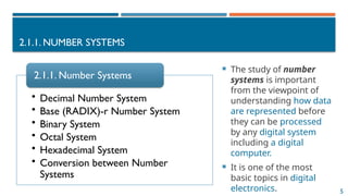 5
2.1.1. NUMBER SYSTEMS
 The study of number
systems is important
from the viewpoint of
understanding how data
are represented before
they can be processed
by any digital system
including a digital
computer.
 It is one of the most
basic topics in digital
electronics.
• Decimal Number System
• Base (RADIX)-r Number System
• Binary System
• Octal System
• Hexadecimal System
• Conversion between Number
Systems
2.1.1. Number Systems
 