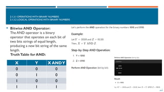 55
2.1.3.1 OPERATIONS WITH BINARY NUMBERS
2.1.3.2 LOGICAL OPERATIONS WITH BINARY NUMBERS
 Bitwise AND Operator:
The AND operator is a binary
operator that operates on each bit of
two bits strings of equal length,
producing a new bit string of the same
length.
TruthTable for AND:
X Y X ANDY
0 0 0
0 1 0
1 0 0
1 1 1
 
