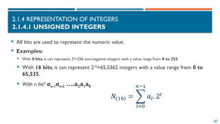 61
2.1.4 REPRESENTATION OF INTEGERS
2.1.4.1 UNSIGNED INTEGERS
 All bits are used to represent the numeric value.
 Examples:
 With 8 bits, it can represent 28
=256 non-negative integers with a value range from 0 to 255.
 With 16 bits, it can represent 216
=65,5362 integers with a value range from 0 to
65,535.
 With n bit? an-1an-2 ….a2a1a0
 