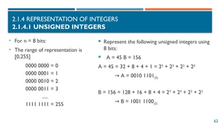 62
2.1.4 REPRESENTATION OF INTEGERS
2.1.4.1 UNSIGNED INTEGERS
 Represent the following unsigned integers using
8 bits:
 A = 45 B = 156
A = 45 = 32 + 8 + 4 + 1 = 25
+ 23
+ 22
+ 20
→ A = 0010 1101(2)
B = 156 = 128 + 16 + 8 + 4 = 27
+ 24
+ 23
+ 22
→ B = 1001 1100(2)
• For n = 8 bits:
• The range of representation is
[0,255]
0000 0000 = 0
0000 0001 = 1
0000 0010 = 2
0000 0011 = 3
.....
1111 1111 = 255
 